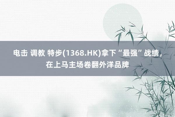 电击 调教 特步(1368.HK)拿下“最强”战绩，在上马主场卷翻外洋品牌