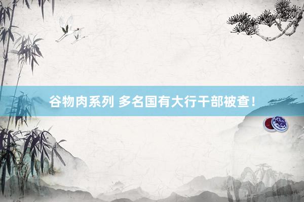 谷物肉系列 多名国有大行干部被查！