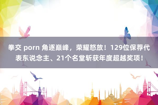 拳交 porn 角逐巅峰，荣耀怒放！129位保荐代表东说念主、21个名堂斩获年度超越奖项！