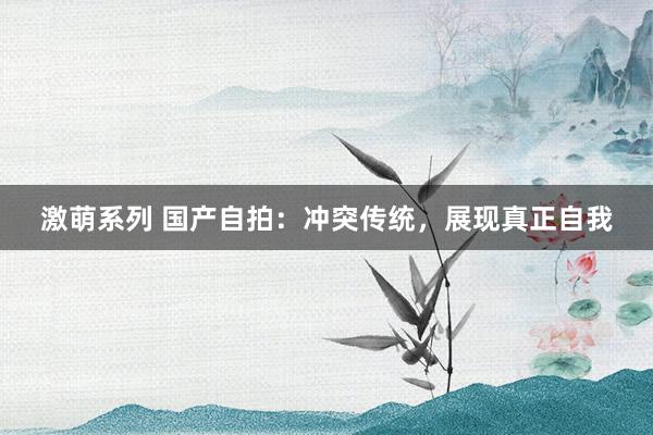 激萌系列 国产自拍：冲突传统，展现真正自我