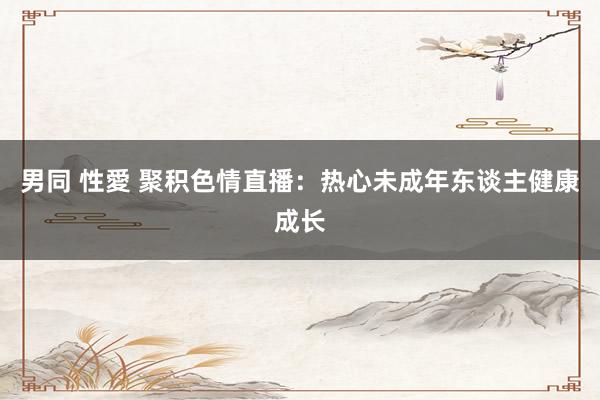 男同 性愛 聚积色情直播：热心未成年东谈主健康成长