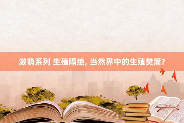 激萌系列 生殖隔绝， 当然界中的生殖樊篱?