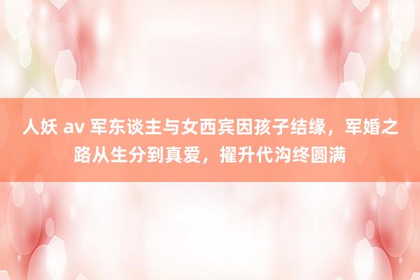 人妖 av 军东谈主与女西宾因孩子结缘，军婚之路从生分到真爱，擢升代沟终圆满