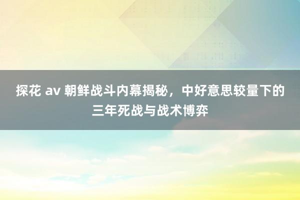 探花 av 朝鲜战斗内幕揭秘，中好意思较量下的三年死战与战术博弈