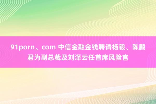91porn。com 中信金融金钱聘请杨毅、陈鹏君为副总裁及刘泽云任首席风险官