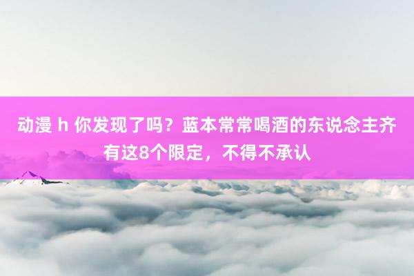 动漫 h 你发现了吗？蓝本常常喝酒的东说念主齐有这8个限定，不得不承认