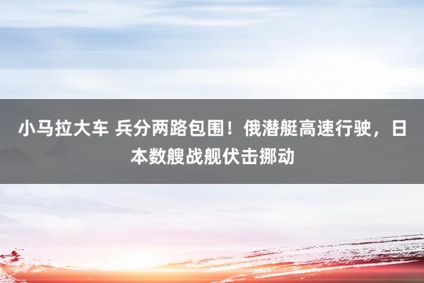 小马拉大车 兵分两路包围！俄潜艇高速行驶，日本数艘战舰伏击挪动