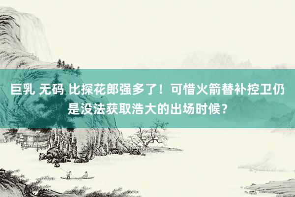 巨乳 无码 比探花郎强多了！可惜火箭替补控卫仍是没法获取浩大的出场时候？