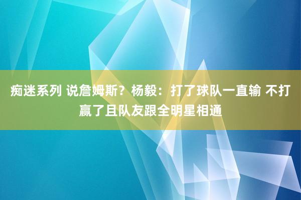 痴迷系列 说詹姆斯？杨毅：打了球队一直输 不打赢了且队友跟全明星相通