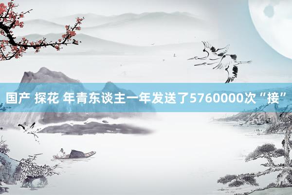国产 探花 年青东谈主一年发送了5760000次“接”