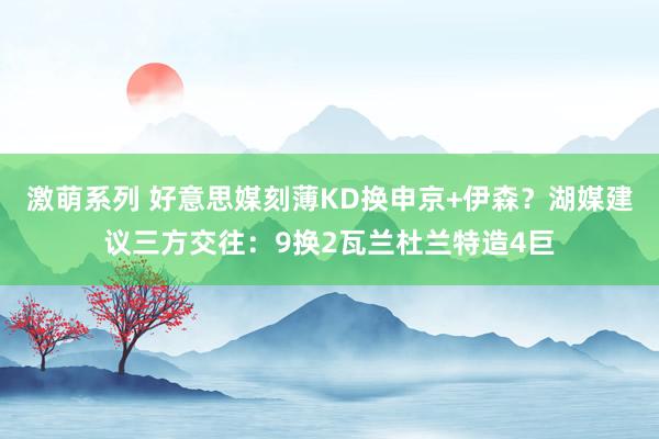 激萌系列 好意思媒刻薄KD换申京+伊森？湖媒建议三方交往：9换2瓦兰杜兰特造4巨