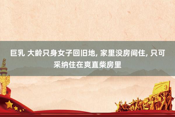 巨乳 大龄只身女子回旧地， 家里没房间住， 只可采纳住在爽直柴房里