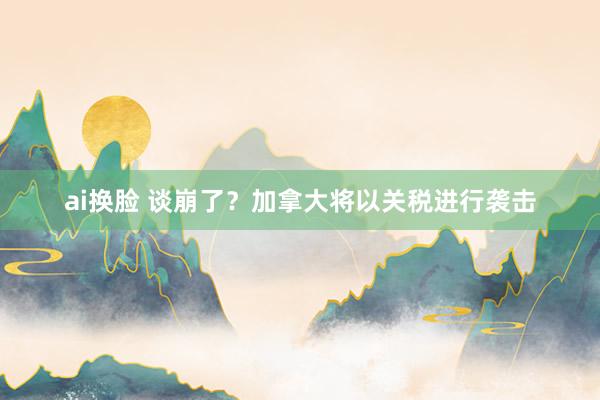 ai换脸 谈崩了？加拿大将以关税进行袭击