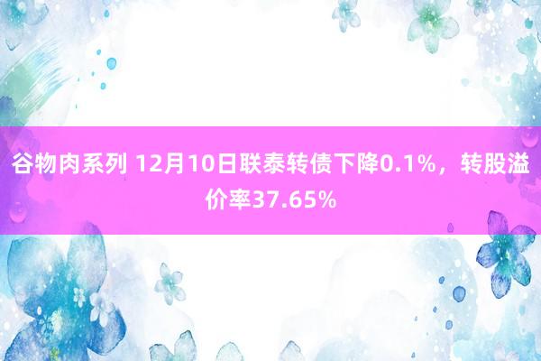 谷物肉系列 12月10日联泰转债下降0.1%，转股溢价率37.65%