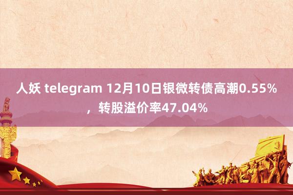 人妖 telegram 12月10日银微转债高潮0.55%，转股溢价率47.04%