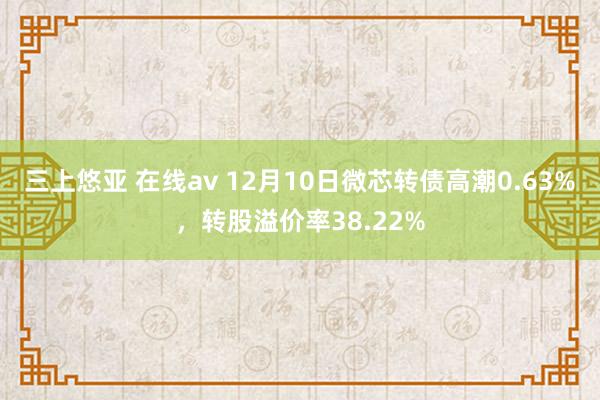 三上悠亚 在线av 12月10日微芯转债高潮0.63%，转股溢价率38.22%