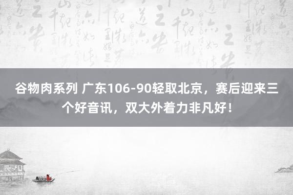 谷物肉系列 广东106-90轻取北京，赛后迎来三个好音讯，双大外着力非凡好！