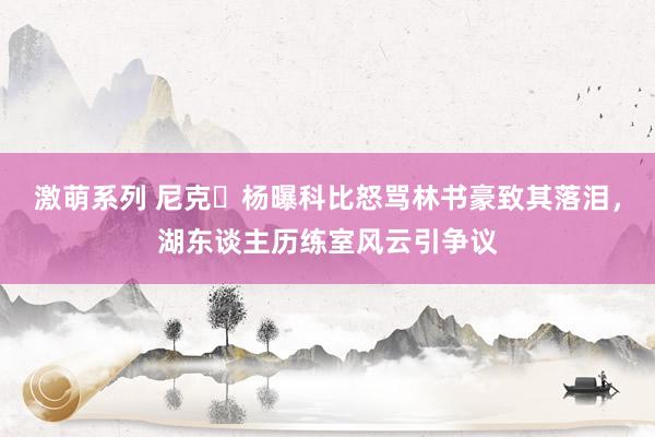 激萌系列 尼克・杨曝科比怒骂林书豪致其落泪，湖东谈主历练室风云引争议