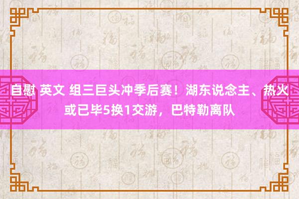 自慰 英文 组三巨头冲季后赛！湖东说念主、热火或已毕5换1交游，巴特勒离队