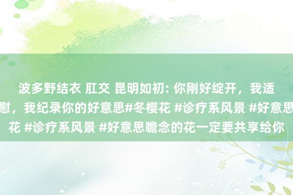 波多野结衣 肛交 昆明如初: 你刚好绽开，我适值途经，你赠我满心欣慰，我纪录你的好意思#冬樱花 #诊疗系风景 #好意思瞻念的花一定要共享给你