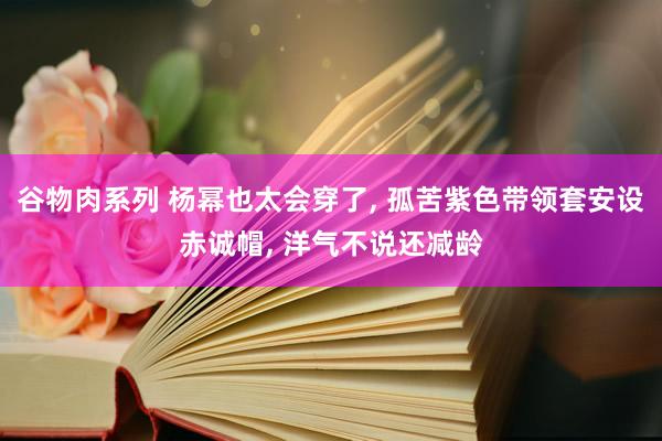 谷物肉系列 杨幂也太会穿了， 孤苦紫色带领套安设赤诚帽， 洋气不说还减龄