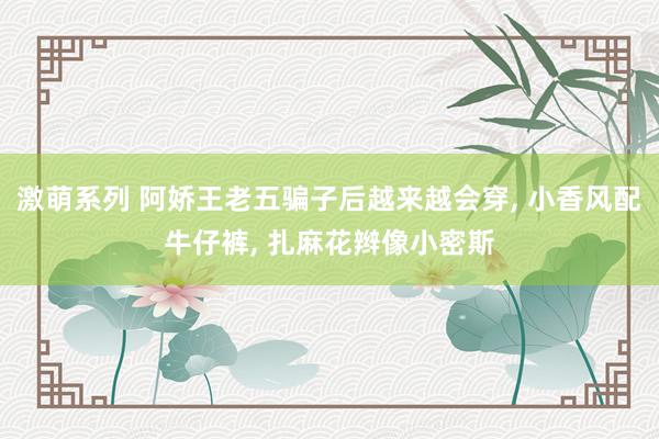 激萌系列 阿娇王老五骗子后越来越会穿， 小香风配牛仔裤， 扎麻花辫像小密斯