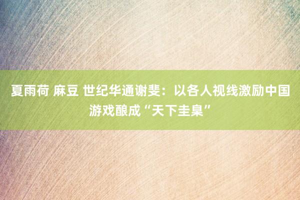夏雨荷 麻豆 世纪华通谢斐：以各人视线激励中国游戏酿成“天下圭臬”