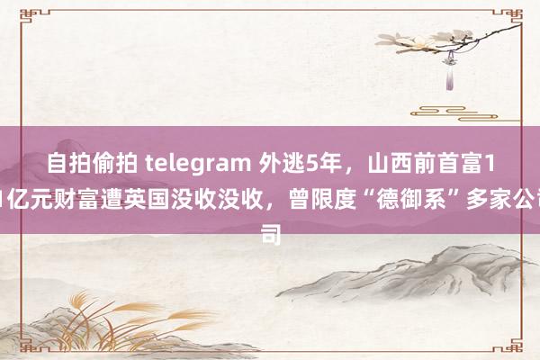 自拍偷拍 telegram 外逃5年，山西前首富1.1亿元财富遭英国没收没收，曾限度“德御系”多家公司