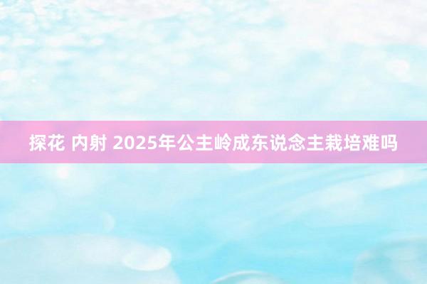 探花 内射 2025年公主岭成东说念主栽培难吗