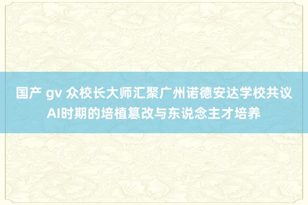 国产 gv 众校长大师汇聚广州诺德安达学校共议AI时期的培植篡改与东说念主才培养