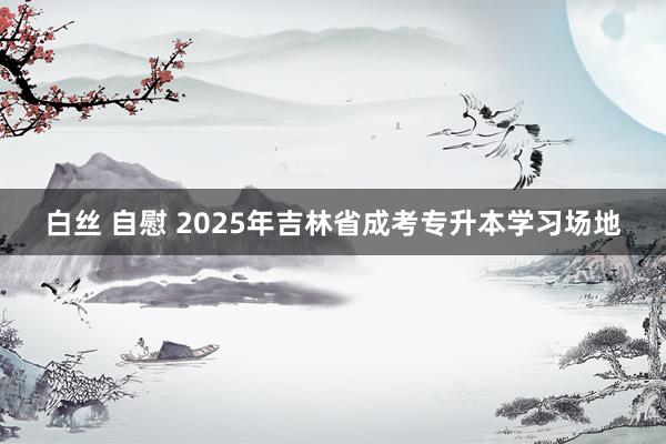 白丝 自慰 2025年吉林省成考专升本学习场地