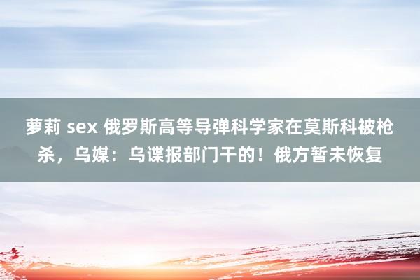 萝莉 sex 俄罗斯高等导弹科学家在莫斯科被枪杀，乌媒：乌谍报部门干的！俄方暂未恢复