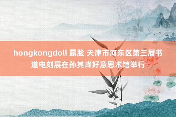 hongkongdoll 露脸 天津市河东区第三届书道电刻展在孙其峰好意思术馆举行