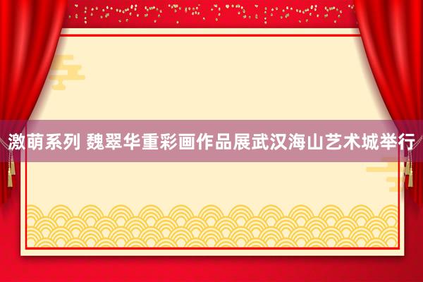 激萌系列 魏翠华重彩画作品展武汉海山艺术城举行
