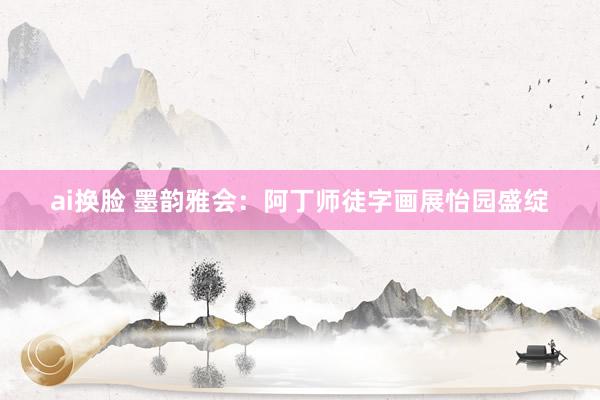 ai换脸 墨韵雅会：阿丁师徒字画展怡园盛绽