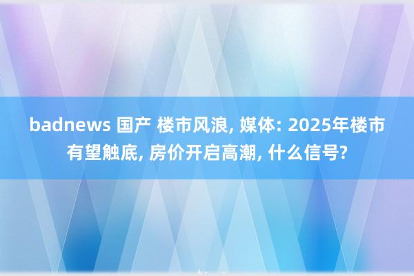 badnews 国产 楼市风浪, 媒体: 2025年楼市有望触底, 房价开启高潮, 什么信号?