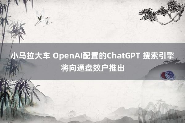 小马拉大车 OpenAI配置的ChatGPT 搜索引擎将向通盘效户推出