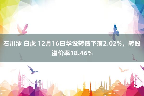 石川澪 白虎 12月16日华设转债下落2.02%，转股溢价率18.46%
