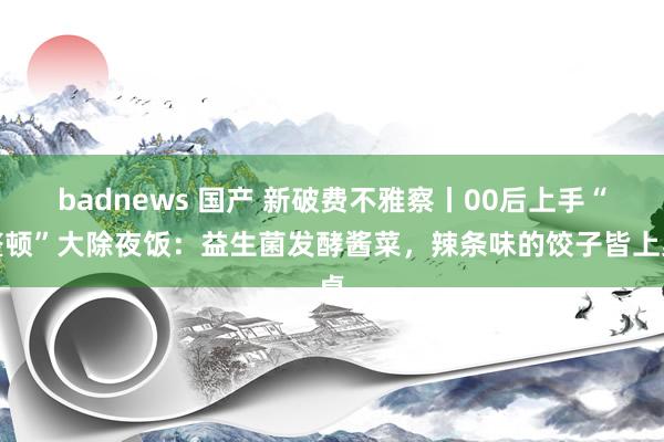 badnews 国产 新破费不雅察丨00后上手“整顿”大除夜饭：益生菌发酵酱菜，辣条味的饺子皆上桌