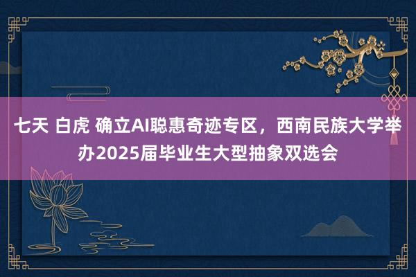 七天 白虎 确立AI聪惠奇迹专区，西南民族大学举办2025届毕业生大型抽象双选会