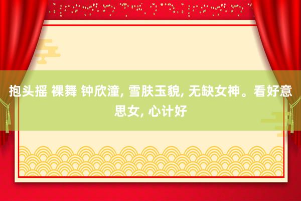 抱头摇 裸舞 钟欣潼， 雪肤玉貌，<a href=