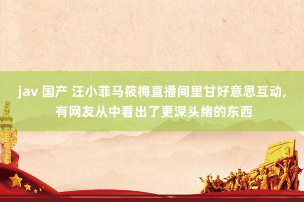 jav 国产 汪小菲马筱梅直播间里甘好意思互动， 有网友从中看出了更深头绪的东西