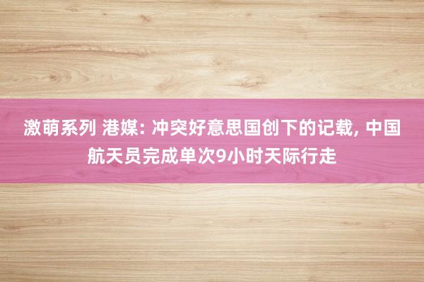 激萌系列 港媒: 冲突好意思国创下的记载， 中国航天员完成单次9小时天际行走
