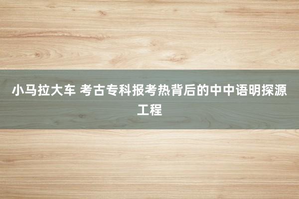 小马拉大车 考古专科报考热背后的中中语明探源工程