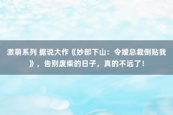 激萌系列 据说大作《妙部下山：令嫒总裁倒贴我》，告别废柴的日子，真的不远了！