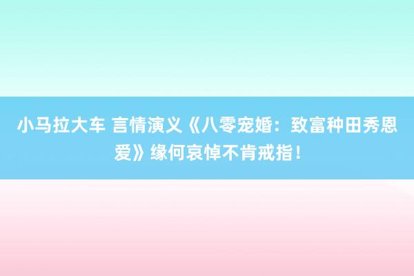 小马拉大车 言情演义《八零宠婚：致富种田秀恩爱》缘何哀悼不肯戒指！