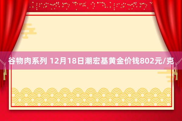 谷物肉系列 12月18日潮宏基黄金价钱802元/克