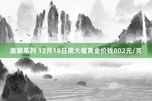 激萌系列 12月18日周大福黄金价钱802元/克