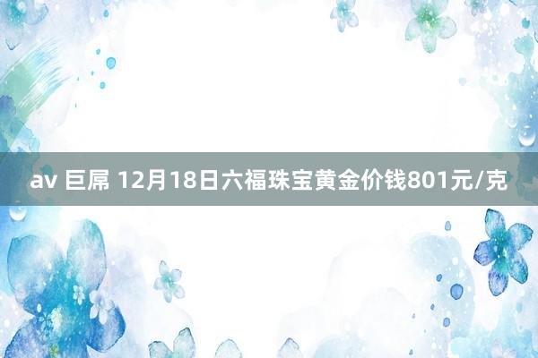 av 巨屌 12月18日六福珠宝黄金价钱801元/克