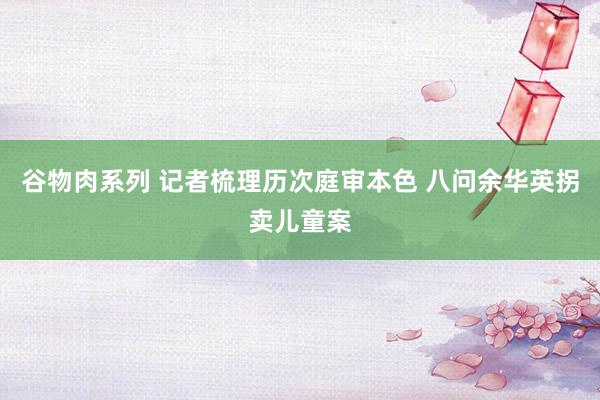 谷物肉系列 记者梳理历次庭审本色 八问余华英拐卖儿童案